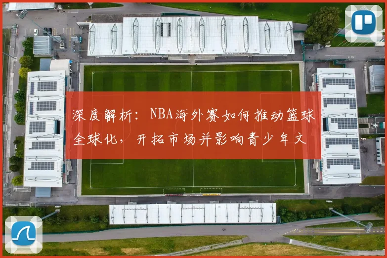 深度解析：NBA海外赛如何推动篮球全球化，开拓市场并影响青少年文化