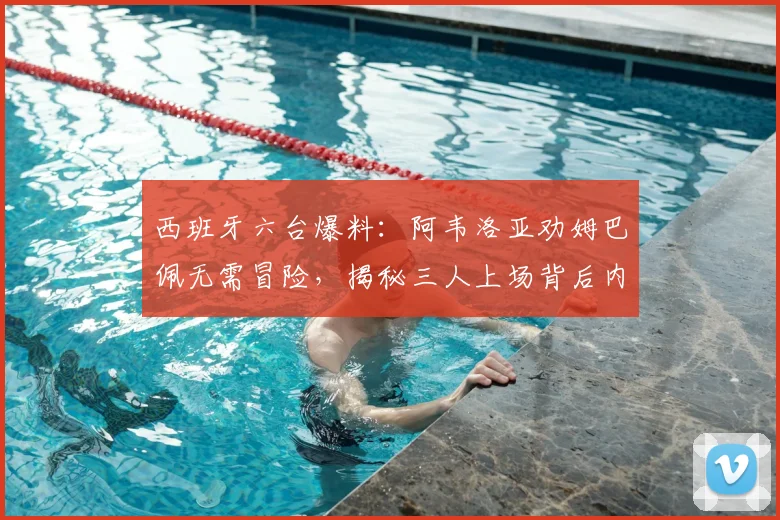 西班牙六台爆料:阿韦洛亚劝姆巴佩无需冒险,揭秘三人上场背后内幕