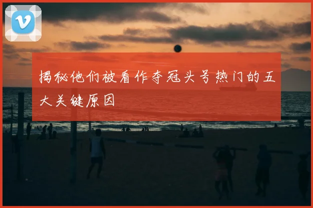 揭秘他们被看作夺冠头号热门的五大关键原因