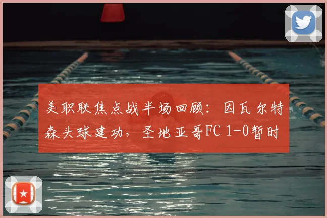 美职联焦点战半场回顾：因瓦尔特森头球建功，圣地亚哥FC 1-0暂时领先洛杉矶FC
