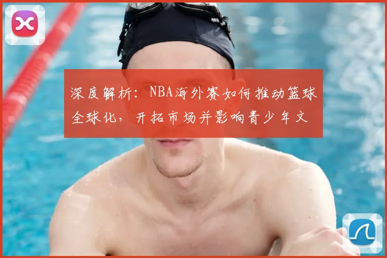 深度解析：NBA海外赛如何推动篮球全球化，开拓市场并影响青少年文化