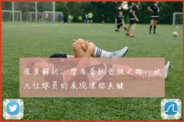 深度解析:摩洛哥队晋级之路,这几位球员的表现堪称关键